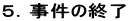 5.事件の終了